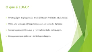 O que é LOGO?
 Uma linguagem de programação desenvolvida com finalidades educacionais;
 Utiliza uma tartaruga gráfica para responder aos comandos digitados;
 Com comandos primitivos, que já vêm implementados na linguagem.
 Linguagem simples, poderosa e de fácil aprendizagem.
7
 