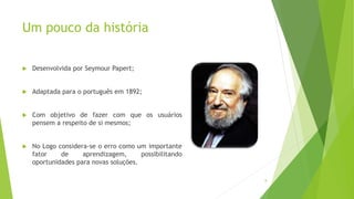 Um pouco da história
 Desenvolvida por Seymour Papert;
 Adaptada para o português em 1892;
 Com objetivo de fazer com que os usuários
pensem a respeito de si mesmos;
 No Logo considera-se o erro como um importante
fator de aprendizagem, possibilitando
oportunidades para novas soluções.
8
 