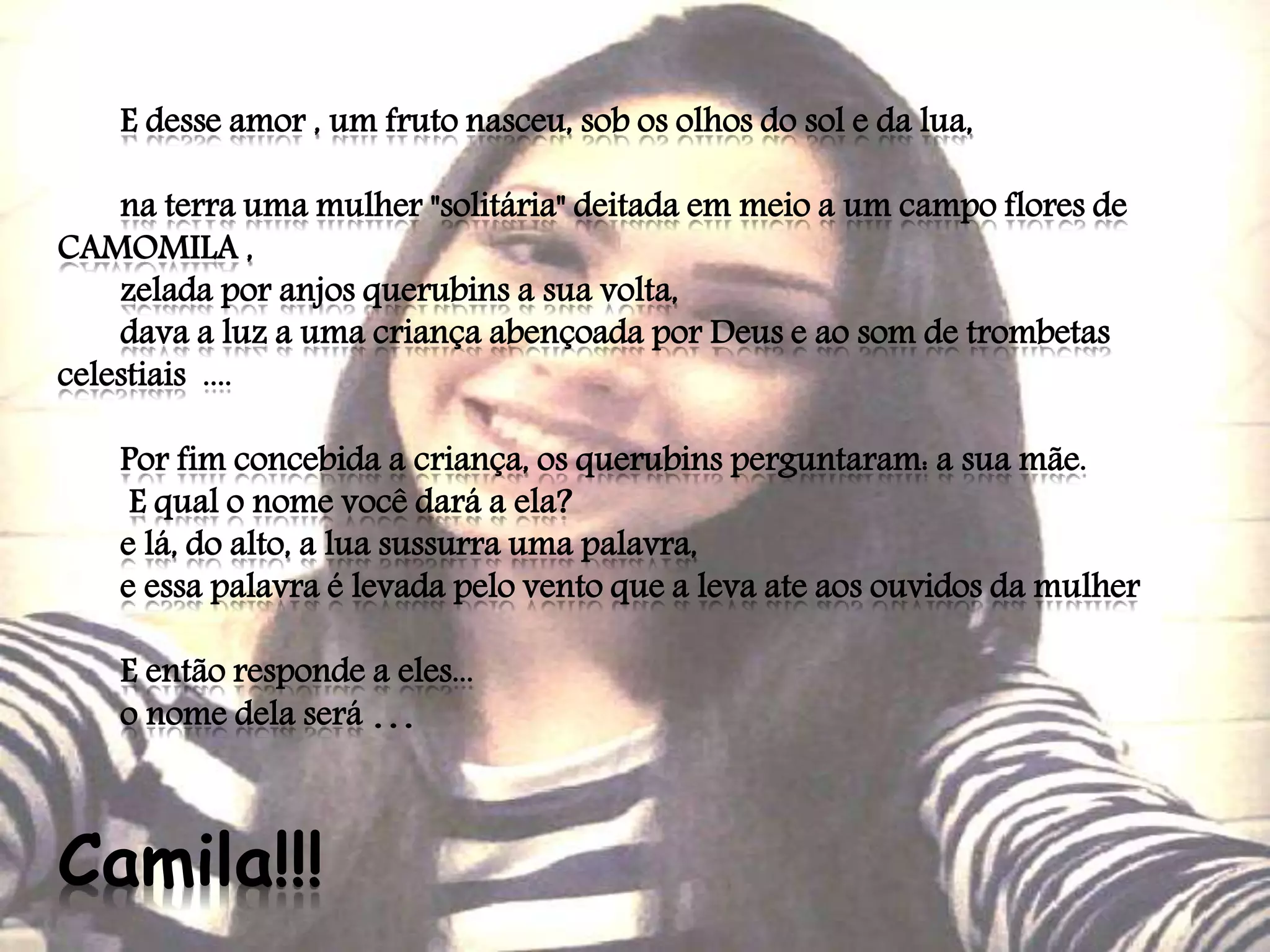 E desse amor , um fruto nasceu, sob os olhos do sol e da lua,
na terra uma mulher "solitária" deitada em meio a um campo flores de
CAMOMILA ,
zelada por anjos querubins a sua volta,
dava a luz a uma criança abençoada por Deus e ao som de trombetas
celestiais ....
Por fim concebida a criança, os querubins perguntaram: a sua mãe.
E qual o nome você dará a ela?
e lá, do alto, a lua sussurra uma palavra,
e essa palavra é levada pelo vento que a leva ate aos ouvidos da mulher
E então responde a eles...
o nome dela será ...
Camila!!!
 