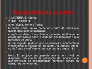 PERCEPÇÃO DE SI E DO OUTRO
 1. MATERIAIS: não há.
 2. INSTRUÇÕES:
 a. em dupla, frente a frente;
 b. senha: cada um vai perceber o outro da forma que
quiser, mas sem verbalização;
 c. após um determinado tempo, pede-se que fiquem de
costas (um para o outro) e cada um vai descrever o que
percebeu do outro;
 d. em seguida, pede-se que se escreva a indumentária
(vestimentas e acessórios) do outro. Ao término, viram-
se de frente e verificam o que acertaram e o que não.

 Nota: É um jogo que permite avaliar, em nível de
diagnose, qual o nível de percepção de cada um e o
que prevalece na psicodinâmica: perceber, pensar ou
sentir, nos comentários.
 
