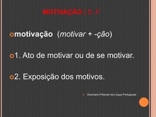 MOTIVAÇÃO | S. F.
motivação (motivar + -ção)
1. Ato de motivar ou de se motivar.
2. Exposição dos motivos.
 Dicionário Priberam da Língua Portuguesa
 