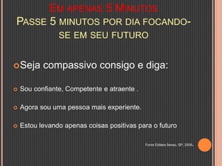 EM APENAS 5 MINUTOS
PASSE 5 MINUTOS POR DIA FOCANDO-
SE EM SEU FUTURO
Seja compassivo consigo e diga:
 Sou confiante, Competente e atraente .
 Agora sou uma pessoa mais experiente.
 Estou levando apenas coisas positivas para o futuro
Fonte Editara Senac, SP, 2009.
 