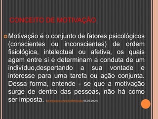 CONCEITO DE MOTIVAÇÃO
Motivação é o conjunto de fatores psicológicos
(conscientes ou inconscientes) de ordem
fisiológica, intelectual ou afetiva, os quais
agem entre si e determinam a conduta de um
indivíduo,despertando a sua vontade e
interesse para uma tarefa ou ação conjunta.
Dessa forma, entende - se que a motivação
surge de dentro das pessoas, não há como
ser imposta. (pt.wikipedia.org/wiki/Motivação 05.05.2009).
 