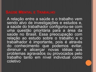 SAÚDE MENTAL E TRABALHO
A relação entre a saúde e o trabalho vem
sendo alvo de investigações e estudos e,
a saúde do trabalhador configurou-se com
uma questão prioritária para a área da
saúde no Brasil. Essa preocupação com
relação ao estudo sobre o trabalho e o
trabalhador é importante, pois é através
do conhecimento que podemos evitar,
diminuir e alicerçar novas idéias aos
problemas agravados ou provocados pelo
trabalho tanto em nível individual como
coletivo
 