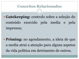 Conceitos Relacionados
 Gatekeeping: controlo sobre a seleção do
conteúdo exercido pela media e pela
imprensa;
 Priming: no agendamento, a ideia de que
a media atrai a atenção para alguns aspetos
da vida política em detrimento de outros.
 