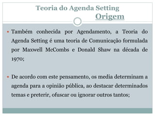Teoria do Agenda Setting
Origem
 Também conhecida por Agendamento, a Teoria do
Agenda Setting é uma teoria de Comunicação formulada
por Maxwell McCombs e Donald Shaw na década de
1970;
 De acordo com este pensamento, os media determinam a
agenda para a opinião pública, ao destacar determinados
temas e preterir, ofuscar ou ignorar outros tantos;
 