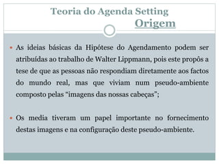 Teoria do Agenda Setting
Origem
 As ideias básicas da Hipótese do Agendamento podem ser
atribuídas ao trabalho de Walter Lippmann, pois este propôs a
tese de que as pessoas não respondiam diretamente aos factos
do mundo real, mas que viviam num pseudo-ambiente
composto pelas “imagens das nossas cabeças”;
 Os media tiveram um papel importante no fornecimento
destas imagens e na configuração deste pseudo-ambiente.
 