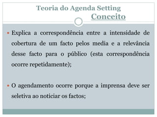 Teoria do Agenda Setting
Conceito
 Explica a correspondência entre a intensidade de
cobertura de um facto pelos media e a relevância
desse facto para o público (esta correspondência
ocorre repetidamente);
 O agendamento ocorre porque a imprensa deve ser
seletiva ao noticiar os factos;
 