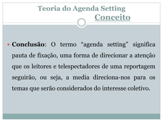 Teoria do Agenda Setting
Conceito
 Conclusão: O termo “agenda setting” significa
pauta de fixação, uma forma de direcionar a atenção
que os leitores e telespectadores de uma reportagem
seguirão, ou seja, a media direciona-nos para os
temas que serão considerados do interesse coletivo.
 