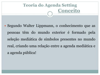 Teoria do Agenda Setting
Conceito
 Segundo Walter Lippmann, o conhecimento que as
pessoas têm do mundo exterior é formado pela
seleção mediática de símbolos presentes no mundo
real, criando uma relação entre a agenda mediática e
a agenda pública!
 