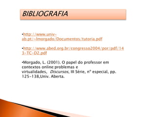BIBLIOGRAFIA
•http://www.univ-
ab.pt/~lmorgado/Documentos/tutoria.pdf
•http://www.abed.org.br/congresso2004/por/pdf/14
3-TC-D2.pdf
•Morgado, L. (2001). O papel do professor em
contextos online:problemas e
virtualidades, Discursos, III Série, nº especial, pp.
125-138,Univ. Aberta.
 