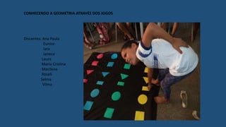 CONHECENDO A GEOMETRIA ATRAVÉS DOS JOGOS
Discentes: Ana Paula
Eunice
Iara
Janece
Laura
Maria Cristina
Macilene
Roseli
Selma
Vilma
 