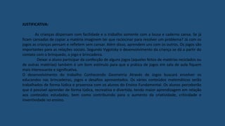 JUSTIFICATIVA:
As crianças dispersam com facilidade e o trabalho somente com a lousa e caderno cansa. Se já
ficam cansadas de copiar a matéria imaginem ter que raciocinar para resolver um problema? Já com os
jogos as crianças pensam e refletem sem cansar. Além disso, aprendem uns com os outros. Os jogos são
importantes para as relações sociais. Segundo Vygotsky o desenvolvimento da criança se dá a partir do
contato com o brinquedo, o jogo e brincadeira.
Deixar o aluno participar da confecção de alguns jogos (aqueles feitos de matérias reciclados ou
de outras matérias) também é um bom estímulo para que a prática de jogos em sala de aula fiquem
mais interessante e significativa.
O desenvolvimento do trabalho Conhecendo Geometria Através de Jogos buscará envolver os
educandos nas brincadeiras, jogos e desafios apresentados. Os vários conteúdos matemáticos serão
trabalhados de forma lúdica e prazerosa com os alunos do Ensino Fundamental. Os alunos perceberão
que é possível aprender de forma lúdica, recreativa e divertida, tendo maior aprendizagem em relação
aos conteúdos estudados, bem como contribuindo para o aumento da criatividade, criticidade e
inventividade no ensino.
 