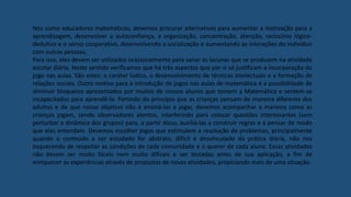 Nós como educadores matemáticos, devemos procurar alternativas para aumentar a motivação para a
aprendizagem, desenvolver a autoconfiança, a organização, concentração, atenção, raciocínio lógico-
dedutivo e o senso cooperativo, desenvolvendo a socialização e aumentando as interações do indivíduo
com outras pessoas.
Para isso, eles devem ser utilizados ocasionalmente para sanar as lacunas que se produzem na atividade
escolar diária. Neste sentido verificamos que há três aspectos que por si só justificam a incorporação do
jogo nas aulas. São estes: o caráter lúdico, o desenvolvimento de técnicas intelectuais e a formação de
relações sociais. Outro motivo para a introdução de jogos nas aulas de matemática é a possibilidade de
diminuir bloqueios apresentados por muitos de nossos alunos que temem a Matemática e sentem-se
incapacitados para aprendê-la. Partindo do princípio que as crianças pensam de maneira diferente dos
adultos e de que nosso objetivo não é ensiná-las a jogar, devemos acompanhar a maneira como as
crianças jogam, sendo observadores atentos, interferindo para colocar questões interessantes (sem
perturbar a dinâmica dos grupos) para, a partir disso, auxiliá-las a construir regras e a pensar de modo
que elas entendam. Devemos escolher jogos que estimulem a resolução de problemas, principalmente
quando o conteúdo a ser estudado for abstrato, difícil e desvinculado da prática diária, não nos
esquecendo de respeitar as condições de cada comunidade e o querer de cada aluno. Essas atividades
não devem ser muito fáceis nem muito difíceis e ser testadas antes de sua aplicação, a fim de
enriquecer as experiências através de propostas de novas atividades, propiciando mais de uma situação.
 