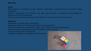 OBJETIVOS
Gerais:
Operacionalizar a construção de jogos didáticos, objetivando o desenvolvimento do raciocínio lógico
matemático;
Analisar a importância de se trabalhar com jogos para melhorar a capacidade de aprendizagem da
geometria no Ensino Fundamental;
Aplicar os conhecimentos adquiridos neste trabalho em futuras experiências de sala de aula;
Específicos:
Desenvolver o raciocínio lógico-matemático;
Oportunizar contato com as figuras geométricas de modo divertido;
Vivenciar momentos de descontração e alegria e assim adquirir o gosto pela geometria;
Desenvolvimento de estratégias de jogo, lateralidade, noções de espaço;
Estimular a observação e concentração;
Estabelecer estratégias na utilização de representações;
 