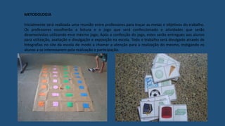 METODOLOGIA
Inicialmente será realizada uma reunião entre professores para traçar as metas e objetivos do trabalho.
Os professores escolherão a leitura e o jogo que será confeccionado e atividades que serão
desenvolvidas utilizando esse mesmo jogo; Após a confecção do jogo, estes serão entregues aos alunos
para utilização, avaliação e divulgação e exposição na escola. Todo o trabalho será divulgado através de
fotografias no site da escola de modo a chamar a atenção para a realização do mesmo, instigando os
alunos a se interessarem pela realização e participação.
 