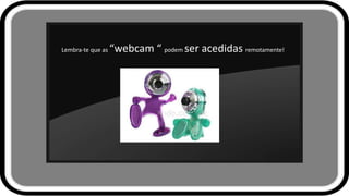 Lembra-te que as “webcam “ podem ser acedidas remotamente!
 