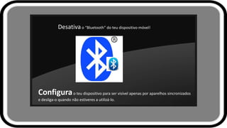 Desativao “Bluetooth” do teu dispositivo móvel!
Configurao teu dispositivo para ser visível apenas por aparelhos sincronizados
e desliga-o quando não estiveres a utilizá-lo.
 