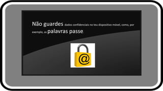 Não guardes dados confidenciais no teu dispositivo móvel, como, por
exemplo, as palavras passe.
 