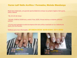 Curso Laif Nails Acrilico / Formador, Moisés Mendonça
Muito bem elaborado, uma grande oportunidade de começar seu próprio negócio. Bom gosto,
estilo e beleza!
*De; 22 á 31 de março
*Periodo; 19:00 ás 23:00 horas, sendo 1º dia; 22/03, 4 horas teóricas e restantes 28 horas
práticas.
*O curso será realizado na sede da empresa Life nails acrílico, localizada na rua: Saldanha da
Gama, 20, Vila Planalto.
Telefones para mais informações: (67)9824-5038/ 9230-0384/ 3211-8592
 