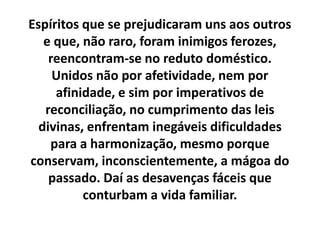 Espíritos que se prejudicaram uns aos outros
e que, não raro, foram inimigos ferozes,
reencontram-se no reduto doméstico.
Unidos não por afetividade, nem por
afinidade, e sim por imperativos de
reconciliação, no cumprimento das leis
divinas, enfrentam inegáveis dificuldades
para a harmonização, mesmo porque
conservam, inconscientemente, a mágoa do
passado. Daí as desavenças fáceis que
conturbam a vida familiar.
 