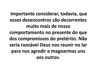 Importante considerar, todavia, que
esses desencontros são decorrentes
muito mais de nosso
comportamento no presente do que
dos compromissos do pretérito. Não
seria razoável Deus nos reunir no lar
para nos agredir e magoarmos uns
aos outros.
 