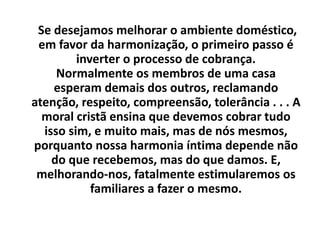Se desejamos melhorar o ambiente doméstico,
em favor da harmonização, o primeiro passo é
inverter o processo de cobrança.
Normalmente os membros de uma casa
esperam demais dos outros, reclamando
atenção, respeito, compreensão, tolerância . . . A
moral cristã ensina que devemos cobrar tudo
isso sim, e muito mais, mas de nós mesmos,
porquanto nossa harmonia íntima depende não
do que recebemos, mas do que damos. E,
melhorando-nos, fatalmente estimularemos os
familiares a fazer o mesmo.
 