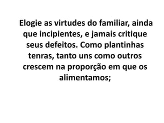 Elogie as virtudes do familiar, ainda
que incipientes, e jamais critique
seus defeitos. Como plantinhas
tenras, tanto uns como outros
crescem na proporção em que os
alimentamos;
 