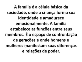 A família é a célula básica da
sociedade, onde a criança forma sua
identidade e amadurece
emocionalmente. A família
estabelece as funções entre seus
membros. É o espaço de confrontação
de gerações e onde homens e
mulheres manifestam suas diferenças
e relações de poder.
 