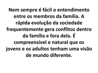 Nem sempre é fácil o entendimento
entre os membros da família. A
rápida evolução da sociedade
frequentemente gera conflitos dentro
da família e fora dela. É
compreensível e natural que os
jovens e os adultos tenham uma visão
de mundo diferente.
 
