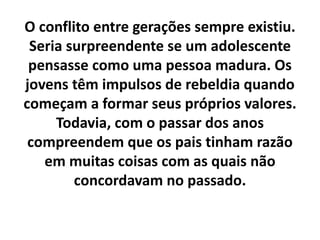 O conflito entre gerações sempre existiu.
Seria surpreendente se um adolescente
pensasse como uma pessoa madura. Os
jovens têm impulsos de rebeldia quando
começam a formar seus próprios valores.
Todavia, com o passar dos anos
compreendem que os pais tinham razão
em muitas coisas com as quais não
concordavam no passado.
 
