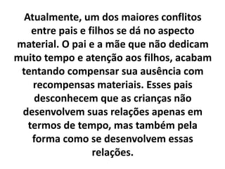 Atualmente, um dos maiores conflitos
entre pais e filhos se dá no aspecto
material. O pai e a mãe que não dedicam
muito tempo e atenção aos filhos, acabam
tentando compensar sua ausência com
recompensas materiais. Esses pais
desconhecem que as crianças não
desenvolvem suas relações apenas em
termos de tempo, mas também pela
forma como se desenvolvem essas
relações.
 