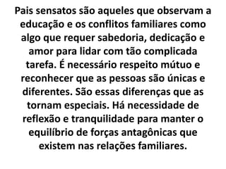 Pais sensatos são aqueles que observam a
educação e os conflitos familiares como
algo que requer sabedoria, dedicação e
amor para lidar com tão complicada
tarefa. É necessário respeito mútuo e
reconhecer que as pessoas são únicas e
diferentes. São essas diferenças que as
tornam especiais. Há necessidade de
reflexão e tranquilidade para manter o
equilíbrio de forças antagônicas que
existem nas relações familiares.
 