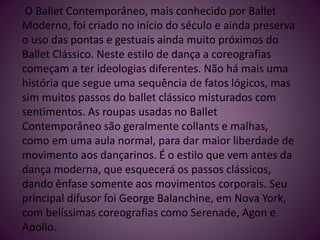 O Ballet Contemporâneo, mais conhecido por Ballet
Moderno, foi criado no início do século e ainda preserva
o uso das pontas e gestuais ainda muito próximos do
Ballet Clássico. Neste estilo de dança a coreografias
começam a ter ideologias diferentes. Não há mais uma
história que segue uma sequência de fatos lógicos, mas
sim muitos passos do ballet clássico misturados com
sentimentos. As roupas usadas no Ballet
Contemporâneo são geralmente collants e malhas,
como em uma aula normal, para dar maior liberdade de
movimento aos dançarinos. É o estilo que vem antes da
dança moderna, que esquecerá os passos clássicos,
dando ênfase somente aos movimentos corporais. Seu
principal difusor foi George Balanchine, em Nova York,
com belíssimas coreografias como Serenade, Agon e
Apollo.
 