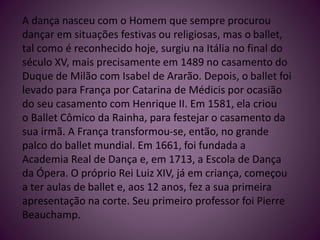 A dança nasceu com o Homem que sempre procurou
dançar em situações festivas ou religiosas, mas o ballet,
tal como é reconhecido hoje, surgiu na Itália no final do
século XV, mais precisamente em 1489 no casamento do
Duque de Milão com Isabel de Ararão. Depois, o ballet foi
levado para França por Catarina de Médicis por ocasião
do seu casamento com Henrique II. Em 1581, ela criou
o Ballet Cômico da Rainha, para festejar o casamento da
sua irmã. A França transformou-se, então, no grande
palco do ballet mundial. Em 1661, foi fundada a
Academia Real de Dança e, em 1713, a Escola de Dança
da Ópera. O próprio Rei Luiz XIV, já em criança, começou
a ter aulas de ballet e, aos 12 anos, fez a sua primeira
apresentação na corte. Seu primeiro professor foi Pierre
Beauchamp.
 