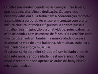 O ballet traz muitos benefícios às crianças. Traz leveza,
graciosidade, disciplina e dedicação. Os exercícios
desenvolvidos em aula trabalham a coordenação motora e
a consciência corporal. Ao entrar em contato com a arte,
música clássica, histórias e figurinos, a criança passa a
trabalhar sua imaginação e a criatividade, principalmente
as relacionadas com os contos de fadas. Os exercícios com
música desenvolvem também a musicalidade que será
essencial na vida de uma bailarina. Além disso, trabalha a
flexibilidade e a força muscular.
O estudo sério do ballet só poderá ser iniciado a partir
dos sete anos, sendo a idade ideal nove anos. Antes
disso é recomendado apenas as aulas de baby class ou
iniciação musical.
 