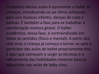 O objetivo dessas aulas é apresentar o ballet às
crianças, introduzindo-as ao ritmo utilizando
para isso músicas infantis, danças de roda e
palmas. É também a fase para se trabalhar a
coordenação motora global. O ballet
acadêmico, nessa fase, é contraindicado em
todos os sentidos (físico e mental). A partir dos
sete anos a criança já começa a tornar-se apta à
participar das aulas de ballet propriamente dita.
É aqui que começam a surgir as técnicas e o
refinamento das habilidades motoras básicas
adquiridas nas aulas de baby class.
 