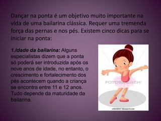 Dançar na ponta é um objetivo muito importante na
vida de uma bailarina clássica. Requer uma tremenda
força das pernas e nos pés. Existem cinco dicas para se
iniciar na ponta:
1.Idade da bailarina: Alguns
especialistas dizem que a ponta
só poderá ser introduzida após os
nove anos de idade, no entanto, o
crescimento e fortalecimento dos
pés acontecem quando a criança
se encontra entre 11 e 12 anos.
Tudo depende da maturidade da
bailarina.
 