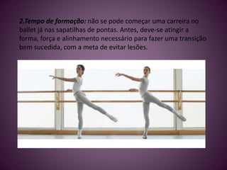 2.Tempo de formação: não se pode começar uma carreira no
ballet já nas sapatilhas de pontas. Antes, deve-se atingir a
forma, força e alinhamento necessário para fazer uma transição
bem sucedida, com a meta de evitar lesões.
 