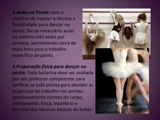 3.Aulas na Ponta: com o
objetivo de manter a técnica e
flexibilidade para dançar na
ponta, faz-se necessário aulas
no mínimo três vezes por
semana, aumentando cerca de
meia hora para o trabalho
específico de ponta.
4.Preparação física para dançar na
ponta: Toda bailarina deve ser avaliada
por um professor competente para
verificar se está pronta para atender as
exigências do trabalho nas pontas:
posicionamento correto do corpo,
alinhamento, força, equilíbrio e
domínio das técnicas básicas do ballet.
 