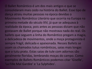 O Ballet Romântico é um dos mais antigos e que se
consolidaram mais cedo na história do Ballet. Esse tipo de
dança atraiu muitas pessoas na época devidas o
Movimento Romântico Literário que ocorria na Europa na
primeira metade do século XIV, já que se adequava à
realidade da época, pois antes as pessoas diziam que não
gostavam de Ballet porque não mostrava nada do real. Os
ballets que seguem a linha do Romântico pregam a magia,
a delicadeza de movimentos, onde a moça protagonista é
sempre frágil, delicada e apaixonada. Nesses Ballets se
usam os chamados tutus românticos, saias mais longas
que o tutu prato. Estas saias de tule com adornos são
geralmente floridas, lembrando moças do campo. Como
exemplos de Ballets Românticos podemos citar 'Giselle',
'La Fille Mal Gardèe' e 'La Sylphides'.
 