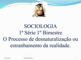 SOCIOLOGIA
1ª Série 1º Bimestre
O Processo de desnaturalização ou
estranhamento da realidade.
07/03/2015 Prof. Manoelito 1
 