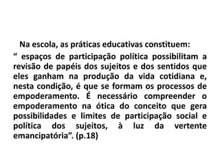 Na escola, as práticas educativas constituem:
“ espaços de participação política possibilitam a
revisão de papéis dos sujeitos e dos sentidos que
eles ganham na produção da vida cotidiana e,
nesta condição, é que se formam os processos de
empoderamento. É necessário compreender o
empoderamento na ótica do conceito que gera
possibilidades e limites de participação social e
política dos sujeitos, à luz da vertente
emancipatória”. (p.18)
 