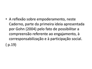 • A reflexão sobre empoderamento, neste
Caderno, parte da primeira ideia apresentada
por Gohn (2004) pelo fato de possibilitar a
compreensão referente ao engajamento, à
corresponsabilização e à participação social.
( p.19)
 