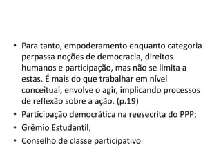 • Para tanto, empoderamento enquanto categoria
perpassa noções de democracia, direitos
humanos e participação, mas não se limita a
estas. É mais do que trabalhar em nível
conceitual, envolve o agir, implicando processos
de reflexão sobre a ação. (p.19)
• Participação democrática na reesecrita do PPP;
• Grêmio Estudantil;
• Conselho de classe participativo
 