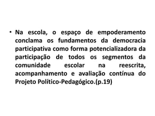 • Na escola, o espaço de empoderamento
conclama os fundamentos da democracia
participativa como forma potencializadora da
participação de todos os segmentos da
comunidade escolar na reescrita,
acompanhamento e avaliação contínua do
Projeto Político-Pedagógico.(p.19)
 
