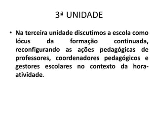 3ª UNIDADE
• Na terceira unidade discutimos a escola como
lócus da formação continuada,
reconfigurando as ações pedagógicas de
professores, coordenadores pedagógicos e
gestores escolares no contexto da hora-
atividade.
 
