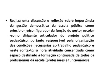 • Realiza uma discussão e reflexão sobre importância
da gestão democrática da escola pública como
princípio (re)configurador da função do gestor escolar
-como dirigente articulador do projeto político
pedagógico, portanto responsável pela organização
das condições necessárias ao trabalho pedagógico e
neste contexto, a hora atividade concentrada como
espaço destinado à formação continuada de todos os
profissionais da escola (professores e funcionários)
 