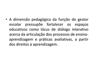 • A dimensão pedagógica da função do gestor
escolar pressupõe fortalecer os espaços
educativos como lócus de diálogo interativo
acerca da articulação dos processos de ensino-
aprendizagem e práticas avaliativas, a partir
dos direitos à aprendizagem.
 