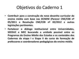 Objetivos do Caderno 1
• Contribuir para a construção do novo desenho curricular do
ensino médio com base nas DCNEM (Parecer CNE/CEB nº
05/2011 e Resolução CNE/CEB nº 02/2012 e outras
legislações pertinentes.
• Fortalecer o diálogo institucional entre Universidades,
SEEDUC e MEC buscando a unidade possível entre os
Programas do Ensino Médio dos Estados e os conteúdos dos
Cadernos da etapa I e Etapa II do curso de formação de
professores e coordenadores pedagógicos do ensino médio.
 
